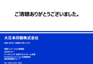 5
© 2017 Dai Nippon Printing Co.,Ltd. All Rights Reserved.
confidential
5
大日本印刷株式会社
お問い合わせ・ご相談は下記へどうぞ
情報イノベーション事業部
C&Iセンター
マーケティング・決済プラットフォーム本部
デジタルコミュニケーション企画開発部
認証事業開発グループ
TEL： 050-3753-1643
ご清聴ありがとうございました。
 