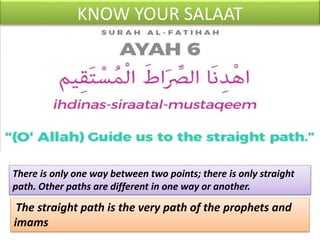 KNOW YOUR SALAAT
There is only one way between two points; there is only straight
path. Other paths are different in one way or another.
The straight path is the very path of the prophets and
imams
 