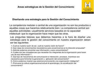 Areas estratégicas de la Gestión del Conocimiento




  Diseñando una estrategia para la Gestión del Conocimiento

La competencia medular o central de una organización no son los productos o
aquellas cosas que hacemos relativamente bien. La competencia central son
aquellas actividades -usualmente servicios basados en la capacidad
intelectual- que la organización hace mejor que las otras.
 Las preguntas básicas que debemos hacernos a la hora de diseñar una
 estrategia para la gestión del conocimiento en nuestra organización deben
 ser las siguientes:
 1.-Cuál es nuestra razón de ser, cuál es nuestra visión de futuro?
 2.-Qué clase de conocimientos necesitamos para encaminarnos en la dirección propuesta?
 3.-Adónde podemos encontrar esa información y esos conocimientos?
 4.-Cuáles son las competencias que necesitan los integrantes de la organización para hacer
 uso de esa información ?
 5.-Qué tipo de mecanismos de comunicación e interacción, procesos, incentivos son
 necesarios para fomentar la generación y aplicación del conocimiento?
 6.-Cómo podemos mostrar que estamos promoviendo una organización inteligente?
 7.-Promueve la cultura organizacional actual el aprendizaje y la socialización del
 conocimiento?
 