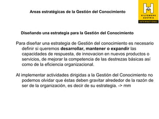Areas estratégicas de la Gestión del Conocimiento




  Diseñando una estrategia para la Gestión del Conocimiento

Para diseñar una estrategia de Gestión del conocimiento es necesario
  definir si queremos desarrollar, mantener o expandir las
  capacidades de respuesta, de innovacion en nuevos productos o
  servicios, de mejorar la competencia de las destrezas básicas así
  como de la eficiencia organizacional.

Al implementar actividades dirigidas a la Gestión del Conocimiento no
    podemos olvidar que éstas deben gravitar alrededor de la razón de
    ser de la organización, es decir de su estrategia. -> mm
 