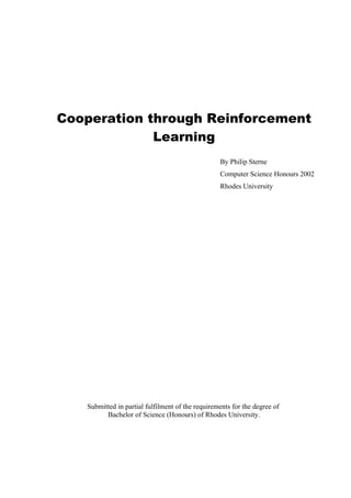 Cooperation through Reinforcement
             Learning
                                                  By Philip Sterne
                                                  Computer Science Honours 2002
                                                  Rhodes University




   Submitted in partial fulfilment of the requirements for the degree of
         Bachelor of Science (Honours) of Rhodes University.
 
