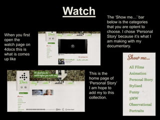 Watch
When you first
open the
watch page on
4docs this is
what is comes
up like
The ‘Show me…’ bar
below is the categories
that you are optent to
choose. I chose ‘Personal
Story’ because it’s what I
am making with my
documentary.
This is the
home page of
‘Personal Story’
I am hope to
add my to this
collection.
 