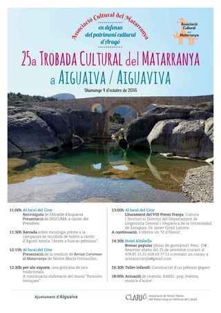 25aTrobadaCulturaldelMatarranya
a Aiguaiva/AiguavivaDiumenge 4 d’octubre de 2015
en defensa
del patrimoni cultural
d’Aragó
Assoc
iació Cultural del Matar
ranya
.............
.............
11:00h	Al local del Cine
	 Benvinguda de l’Alcalde d’Aiguaiva.
	 Presentació de l’ASCUMA, a càrrec del
President.
11:30h	Xerrada sobre micologia prèvia a la
campanya de recollida de bolets a càrrec
d’Agustí Amela. “Anem a buscar pebrazos”.
12:15h	Al local del Cine
	Presentació de la reedició de Bernat Corremon
al Matarranya de Néstor Macià Fontanilles.
12:30h	per als xiquets, una gimcana de jocs
tradicionals.
	 A continuació elaboració del mural “Paraules
boniques”.
13:00h	Al local del Cine
	 Lliurament del VIII Premi Franja, Cultura
i Territori al Director del Departament de
Lingüística General i Hispànica de la Universidad
de Zaragoza, Dr. Javier Giralt Latorre.
A continuació, s’oferirà un ‘Vi d’Honor’.
14:30h	Hotel Altabella
	 Brenar popular (dinar de germanor). Preu: 15€.
Reservar abans del 25 de setembre trucant al
978 85 15 21-628 69 77 51 o enviant un correu a
acmatarranya@gmail.com
16:30h	Taller infantil: Construcció d’un pebrazo gegant.
18.00h	Actuació de cloenda: RAKEL: pop, boleros,
música d’autor.
Ajuntament d’Aiguaiva Associació de Pares i Mares
del Matarranya en Defensa del Català
 