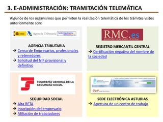 3. E-ADMINISTRACIÓN: TRAMITACIÓN TELEMÁTICA
Algunos de los organismos que permiten la realización telemática de los trámites vistos
anteriormente son:
AGENCIA TRIBUTARIA
 Censo de Empresarios, profesionales
y retenedores
 Solicitud del NIF provisional y
definitivo
REGISTRO MERCANTIL CENTRAL
 Certificación negativa del nombre de
la sociedad
SEGURIDAD SOCIAL
 Alta RETA
 Inscripción del empresario
 Afiliación de trabajadores
SEDE ELECTRÓNICA ASTURIAS
 Apertura de un centro de trabajo
 