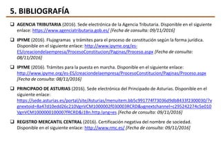 5. BIBLIOGRAFÍA
 AGENCIA TRIBUTARIA (2016). Sede electrónica de la Agencia Tributaria. Disponible en el siguiente
enlace: https://www.agenciatributaria.gob.es/ [Fecha de consulta: 09/11/2016]
 IPYME (2016). Flujogramas y trámites para el proceso de constitución según la forma jurídica.
Disponible en el siguiente enlace: http://www.ipyme.org/es-
ES/creaciondelaempresa/ProcesoConstitucion/Paginas/Proceso.aspx [Fecha de consulta:
08/11/2016]
 IPYME (2016). Trámites para la puesta en marcha. Disponible en el siguiente enlace:
http://www.ipyme.org/es-ES/creaciondelaempresa/ProcesoConstitucion/Paginas/Proceso.aspx
[Fecha de consulta: 08/11/2016]
 PRINCIPADO DE ASTURIAS (2016). Sede electrónica del Principado de Asturias. Disponible en el
siguiente enlace:
https://sede.asturias.es/portal/site/Asturias/menuitem.bb5c991774f73036d9db8433f2300030/?v
gnextoid=8a47d10edd26c210VgnVCM1000002f030003RCRD&vgnextchannel=c295242274c5e010
VgnVCM1000000100007fRCRD&i18n.http.lang=es [Fecha de consulta: 09/11/2016]
 REGISTRO MERCANTIL CENTRAL (2016). Certificación negativa del nombre de sociedad.
Disponible en el siguiente enlace: http://www.rmc.es/ [Fecha de consulta: 09/11/2016]
 