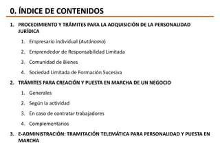 0. ÍNDICE DE CONTENIDOS
1. PROCEDIMIENTO Y TRÁMITES PARA LA ADQUISICIÓN DE LA PERSONALIDAD
JURÍDICA
1. Empresario individual (Autónomo)
2. Emprendedor de Responsabilidad Limitada
3. Comunidad de Bienes
4. Sociedad Limitada de Formación Sucesiva
2. TRÁMITES PARA CREACIÓN Y PUESTA EN MARCHA DE UN NEGOCIO
1. Generales
2. Según la actividad
3. En caso de contratar trabajadores
4. Complementarios
3. E-ADMINISTRACIÓN: TRAMITACIÓN TELEMÁTICA PARA PERSONALIDAD Y PUESTA EN
MARCHA
 
