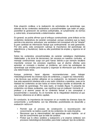 Esta situación conlleva a la realización de actividades de aprendizaje que,
además de los contenidos declarativos o procedimentales que estén en juego,
posibiliten la generación de cambios actitudinales, el cumplimiento de normas
y, sobre todo, el acercamiento a determinados valores.
En general, se podría afirmar que el enfoque constructivista pone énfasis en los
contenidos declarativos de carácter conceptual, porque considera que su logro
permite a los alumnos estructurar una verdadera red conceptual a fin de "atrapar"
la gran cantidad de información factual que continuamente se está generando.
Por otra parte, esta concepción subraya la importancia del aprendizaje de
(algorítmicos y heurísticos) dada su alta posibilidad de empleo y vigencia en el
tiempo.
Sobre los contenidos procedimentales de carácter estratégico (habilidades
intelectuales y de toma de decisiones), tan escasos en nuestros currículos, el
mensaje constructivista surge con gran fuerza debido a que siempre resultará
importante conocer los procesos cognitivos que el alumno efectúa para
aprender un concepto o resolver un problema, así como las estrategias de
aprendizaje que emplea para recopilar y organizar la información que demanda
una determinada tarea.
Aunque podemos hacer algunas recomendaciones para trabajar
metodológicamente los diversos tipos de contenidos, y sugerir los instrumentos
y las técnicas que podrían utilizarse en su evaluación, es necesario recalcar
que esta separación obedece sólo a una razón didáctica u operativa, pues en la
realidad los contenidos se dan todos al mismo tiempo durante el desarrollo de
una unidad de aprendizaje. Por esta razón, el modelo (figura 7) presenta los
contenidos con líneas punteadas, que significan que en cualquier momento el
profesor y el alumno pasan de un contenido factual a uno conceptual o
procedimental o viceversa. Es el momento de la integralidad didáctica al que
haremos referencia en el último capítulo.
En conclusión, la importancia de incorporar en un modelo los diversos tipos de
conocimiento y confrontarlos con las diferentes posibilidades de desarrollo y
evaluación radica en:
• Permitir que el proceso de construcción o reconstrucción del
conocimiento se realice a partir de los contenidos de cada disciplina.
• Reconocer que la intencionalidad del aprendizaje está implícita en el
tipo de conocimiento que se trate de construir.
• Probar que lo crítico (análisis y evaluación) y lo crearivo (síntesis) son
procesos metodológicos favorables para tratar cualquier tipo de contenido.
 