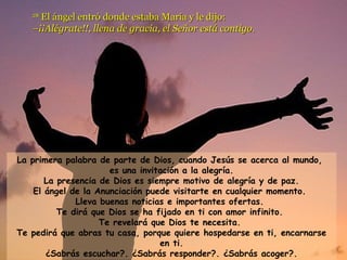 2288 EEll áánnggeell eennttrróó ddoonnddee eessttaabbaa MMaarrííaa yy llee ddiijjoo:: 
––¡¡¡¡AAllééggrraattee!!!!,, lllleennaa ddee ggrraacciiaa,, eell SSeeññoorr eessttáá ccoonnttiiggoo.. 
La primera palabra de parte de Dios, cuando Jesús se acerca al mundo, 
es una invitación a la alegría. 
La presencia de Dios es siempre motivo de alegría y de paz. 
El ángel de la Anunciación puede visitarte en cualquier momento. 
Lleva buenas noticias e importantes ofertas. 
Te dirá que Dios se ha fijado en ti con amor infinito. 
Te revelará que Dios te necesita. 
Te pedirá que abras tu casa, porque quiere hospedarse en ti, encarnarse 
en ti. 
¿Sabrás escuchar?. ¿Sabrás responder?. ¿Sabrás acoger?. 
 