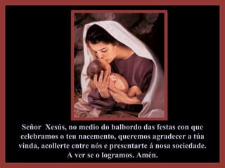 Señor Xesús, no medio do balbordo das festas con queSeñor Xesús, no medio do balbordo das festas con que
celebramos o teu nacemento, queremos agradecer a túacelebramos o teu nacemento, queremos agradecer a túa
vinda, acollerte entre nós e presentarte á nosa sociedade.vinda, acollerte entre nós e presentarte á nosa sociedade.
A ver se o logramos. Amén.A ver se o logramos. Amén.
 