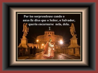 Por iso sorprendeuse cando o
anxo lle dixo que o Señor, o Salvador,
quería encarnarse nela, dela.
 