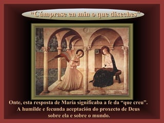 Onte, esta resposta de María significaba a fe da “que creu”.Onte, esta resposta de María significaba a fe da “que creu”.
A humilde e fecunda aceptación do proxecto de DeusA humilde e fecunda aceptación do proxecto de Deus
sobre ela e sobre o mundo.sobre ela e sobre o mundo.
““Cúmprase en min o que dixeches”Cúmprase en min o que dixeches”
 