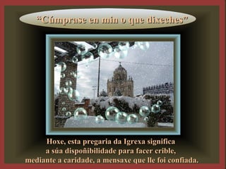 ““Cúmprase en min o que dixeches”Cúmprase en min o que dixeches”
Hoxe, esta pregaria da Igrexa significaHoxe, esta pregaria da Igrexa significa
a súa dispoñibilidade para facer crible,a súa dispoñibilidade para facer crible,
mediante a caridade, a mensaxe que lle foi confiada.mediante a caridade, a mensaxe que lle foi confiada.
 