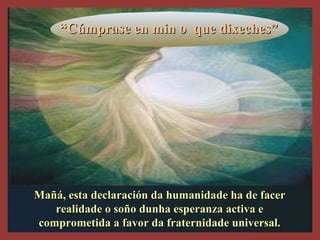 Mañá, esta declaración da humanidade ha de facerMañá, esta declaración da humanidade ha de facer
realidade o soño dunha esperanza activa erealidade o soño dunha esperanza activa e
comprometida a favor da fraternidade universal.comprometida a favor da fraternidade universal.
““Cúmprase en min o que dixeches”Cúmprase en min o que dixeches”
 