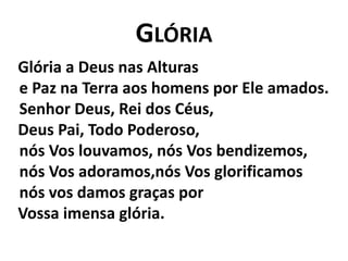 Glória   Glória a Deus nas Alturase Paz na Terra aos homens por Ele amados.Senhor Deus, Rei dos Céus,    Deus Pai, Todo Poderoso,nós Vos louvamos, nós Vos bendizemos,nós Vos adoramos,nós Vos glorificamosnós vos damos graças por    Vossa imensa glória.