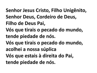 Senhor Jesus Cristo, Filho Unigênito,Senhor Deus, Cordeiro de Deus, Filho de Deus Pai,Vós que tirais o pecado do mundo,tende piedade de nós.Vós que tirais o pecado do mundo,acolhei a nossa súplicaVós que estais à direita do Pai,tende piedade de nós.