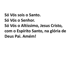 Só Vós sois o Santo. Só Vós o Senhor.Só Vós o Altíssimo, Jesus Cristo,com o Espírito Santo, na glória de Deus Pai. Amém!