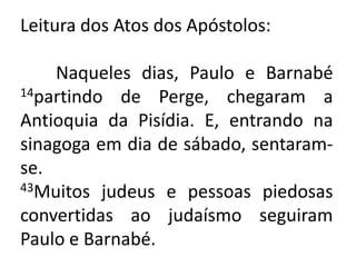 Leitura dos Atos dos Apóstolos:	Naqueles dias, Paulo e Barnabé 14partindo de Perge, chegaram a Antioquia da Pisídia. E, entrando na sinagoga em dia de sábado, sentaram-se.43Muitos judeus e pessoas piedosas convertidas ao judaísmo seguiram Paulo e Barnabé.