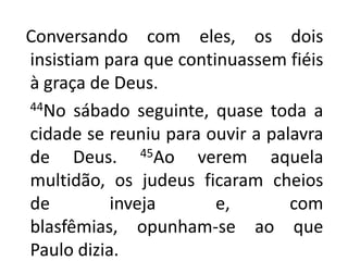   Conversando com eles, os dois insistiam para que continuassem fiéis à graça de Deus.44No sábado seguinte, quase toda a cidade se reuniu para ouvir a palavra de Deus. 45Ao verem aquela multidão, os judeus ficaram cheios de inveja e, com blasfêmias, opunham-se ao que Paulo dizia.