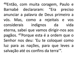46Então, com muita coragem, Paulo e Barnabé declararam: “Era preciso anunciar a palavra de Deus primeiro a vós. Mas, como a rejeitais e vos considerais indignos da vida eterna, sabei que vamos dirigir-nos aos pagãos. 47Porque esta é a ordem que o Senhor nos deu: ‘Eu te coloquei como luz para as nações, para que leves a salvação até os confins da terra’”.