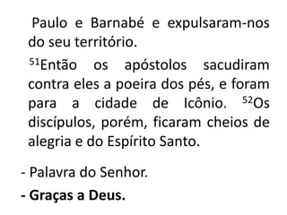     Paulo e Barnabé e expulsaram-nos do seu território.     51Então os apóstolos sacudiram contra eles a poeira dos pés, e foram para a cidade de Icônio. 52Os discípulos, porém, ficaram cheios de alegria e do Espírito Santo. - Palavra do Senhor.- Graças a Deus. 
