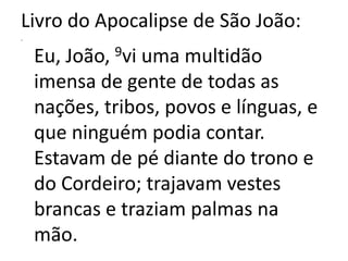 Livro do Apocalipse de São João:.Eu, João, 9vi uma multidão imensa de gente de todas as nações, tribos, povos e línguas, e que ninguém podia contar. Estavam de pé diante do trono e do Cordeiro; trajavam vestes brancas e traziam palmas na mão.