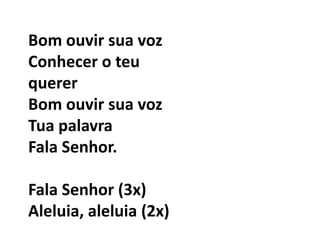 Bom ouvir sua vozConhecer o teu quererBom ouvir sua vozTua palavraFala Senhor.Fala Senhor (3x)Aleluia, aleluia (2x) 