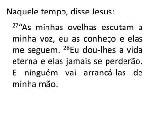 Naquele tempo, disse Jesus:27“As minhas ovelhas escutam a minha voz, eu as conheço e elas me seguem. 28Eu dou-lhes a vida eterna e elas jamais se perderão. E ninguém vai arrancá-las de minha mão.