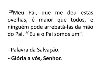 29Meu Pai, que me deu estas ovelhas, é maior que todos, e ninguém pode arrebatá-las da mão do Pai. 30Eu e o Pai somos um”.- Palavra da Salvação.- Glória a vós, Senhor. 
