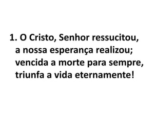 1. O Cristo, Senhor ressucitou,a nossa esperança realizou;vencida a morte para sempre,triunfa a vida eternamente!