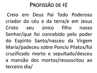 Profissão de fé    Creio em Deus Pai Todo Poderoso criador do céu e da terra/e em Jesus Cristo seu único filho nosso Senhor/que foi concebido pelo poder do Espírito Santo/nasceu da Virgem Maria/padeceu sobre Poncio Pilatos/foi crucificado morto e sepultado/desceu a mansão dos mortos/ressuscitou ao terceiro dia/