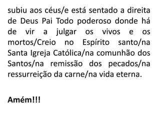    subiu aos céus/e está sentado a direita de Deus Pai Todo poderoso donde há de vir a julgar os vivos e os mortos/Creio no Espírito santo/na Santa Igreja Católica/na comunhão dos Santos/na remissão dos pecados/na ressurreição da carne/na vida eterna. Amém!!!