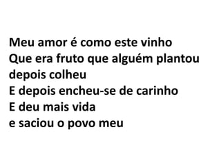 Meu amor é como este vinho Que era fruto que alguém plantou depois colheu E depois encheu-se de carinho E deu mais vida e saciou o povo meu 