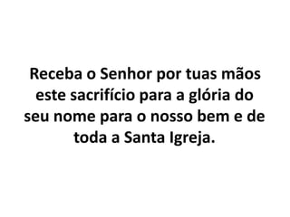    Receba o Senhor por tuas mãos este sacrifício para a glória do seu nome para o nosso bem e de toda a Santa Igreja.