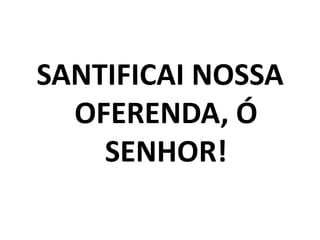 SANTIFICAI NOSSA OFERENDA, Ó SENHOR!