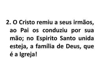 2. O Cristo remiu a seus irmãos,ao Pai os conduziu por sua mão; no Espirito Santo unida esteja, a família de Deus, que é a Igreja!