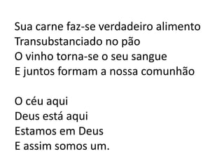 Sua carne faz-se verdadeiro alimentoTransubstanciado no pãoO vinho torna-se o seu sangueE juntos formam a nossa comunhãoO céu aquiDeus está aquiEstamos em DeusE assim somos um.