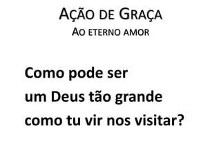 Ação de GraçaAo eterno amor   Como pode ser   um Deus tão grande    como tu vir nos visitar?