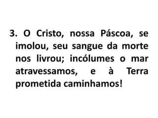 3. O Cristo, nossa Páscoa, se imolou, seu sangue da morte nos livrou; incólumes o mar atravessamos, e à Terra prometida caminhamos!
