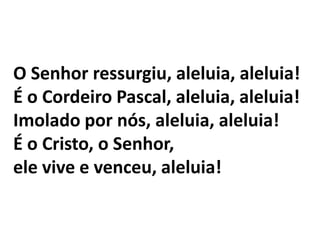 O Senhor ressurgiu, aleluia, aleluia!É o Cordeiro Pascal, aleluia, aleluia!Imolado por nós, aleluia, aleluia!É o Cristo, o Senhor, ele vive e venceu, aleluia!