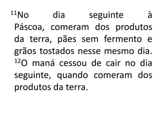11No dia seguinte à Páscoa, comeram dos produtos da terra, pães sem fermento e grãos tostados nesse mesmo dia. 12O maná cessou de cair no dia seguinte, quando comeram dos produtos da terra. 