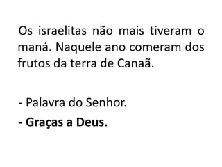   Os israelitas não mais tiveram o maná. Naquele ano comeram dos frutos da terra de Canaã.   - Palavra do Senhor.- Graças a Deus.