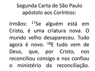    Segunda Carta de São Paulo apóstolo aos Coríntios: Irmãos: 17Se alguém está em Cristo, é uma criatura nova. O mundo velho desapareceu. Tudo agora é novo. 18E tudo vem de Deus, que, por Cristo, nos reconciliou consigo e nos confiou o ministério da reconciliação. 