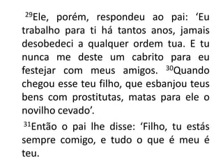        29Ele, porém, respondeu ao pai: ‘Eu trabalho para ti há tantos anos, jamais desobedeci a qualquer ordem tua. E tu nunca me deste um cabrito para eu festejar com meus amigos. 30Quando chegou esse teu filho, que esbanjou teus bens com prostitutas, matas para ele o novilho cevado’.31Então o pai lhe disse: ‘Filho, tu estás sempre comigo, e tudo o que é meu é teu. 