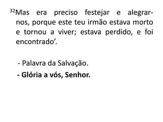 32Mas era preciso festejar e alegrar-nos, porque este teu irmão estava morto e tornou a viver; estava perdido, e foi encontrado’. - Palavra da Salvação.- Glória a vós, Senhor.