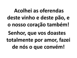    Acolhei as oferendas deste vinho e deste pão, e o nosso coração também!Senhor, que vos doastes totalmente por amor, fazei de nós o que convém!