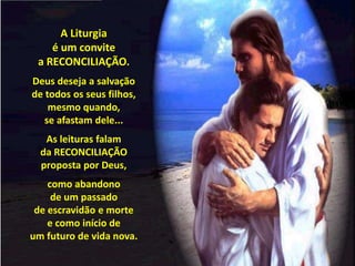 A Liturgia                                         é um convite                     a RECONCILIAÇÃO.Deus deseja a salvação                 de todos os seus filhos,mesmo quando,                                                                 se afastam dele...As leituras falam                        da RECONCILIAÇÃO proposta por Deus,como abandono                                      de um passado                           de escravidão e mortee como início de                         um futuro de vida nova.