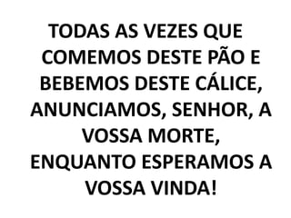 TODAS AS VEZES QUE COMEMOS DESTE PÃO E BEBEMOS DESTE CÁLICE, ANUNCIAMOS, SENHOR, A VOSSA MORTE, ENQUANTO ESPERAMOS A VOSSA VINDA!