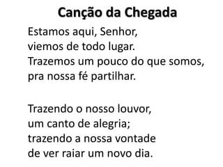 Canção da Chegada  Estamos aqui, Senhor,viemos de todo lugar.Trazemos um pouco do que somos,pra nossa fé partilhar.Trazendo o nosso louvor,um canto de alegria;trazendo a nossa vontadede ver raiar um novo dia.