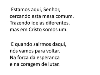    Estamos aqui, Senhor,cercando esta mesa comum.Trazendo ideias diferentes,mas em Cristo somos um.    E quando sairmos daqui,nós vamos para voltar.Na força da esperançae na coragem de lutar.