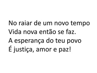 No raiar de um novo tempoVida nova então se faz.A esperança do teu povoÉ justiça, amor e paz!